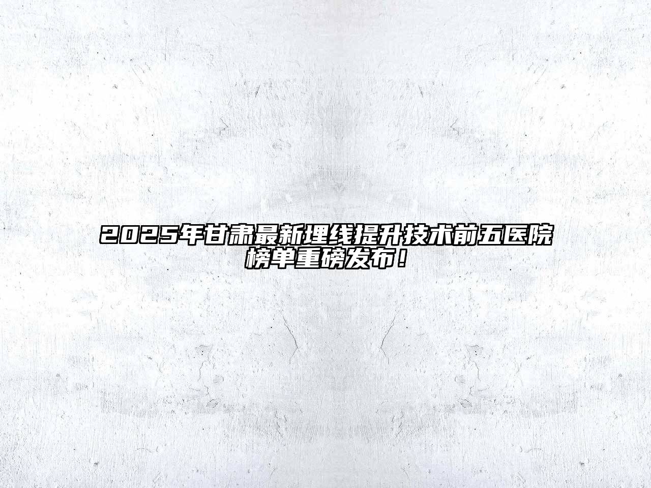 2025年甘肃最新埋线提升技术前五医院榜单重磅发布！