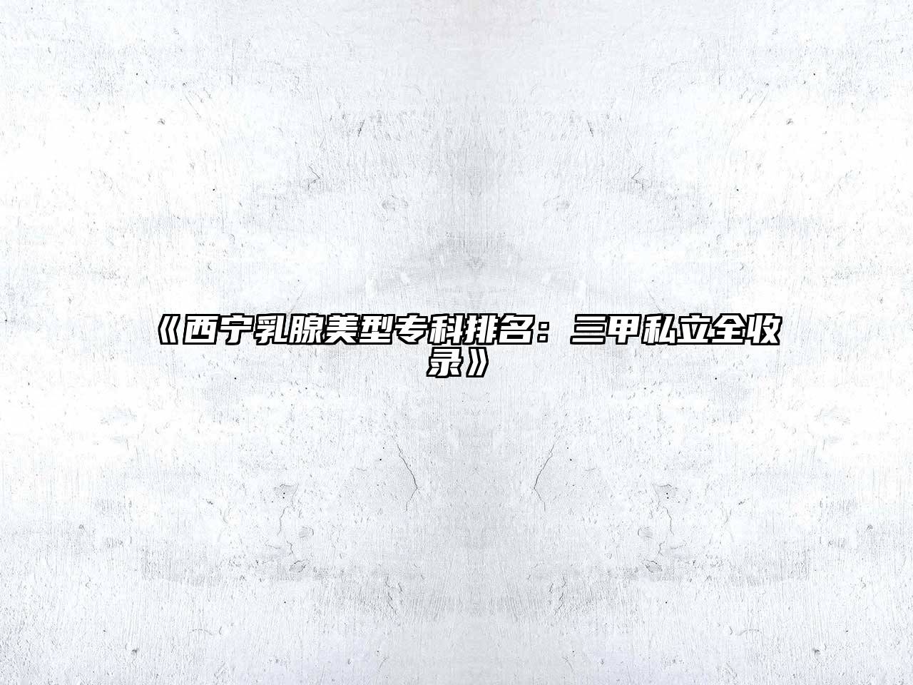 《西宁乳腺美型专科排名：三甲私立全收录》