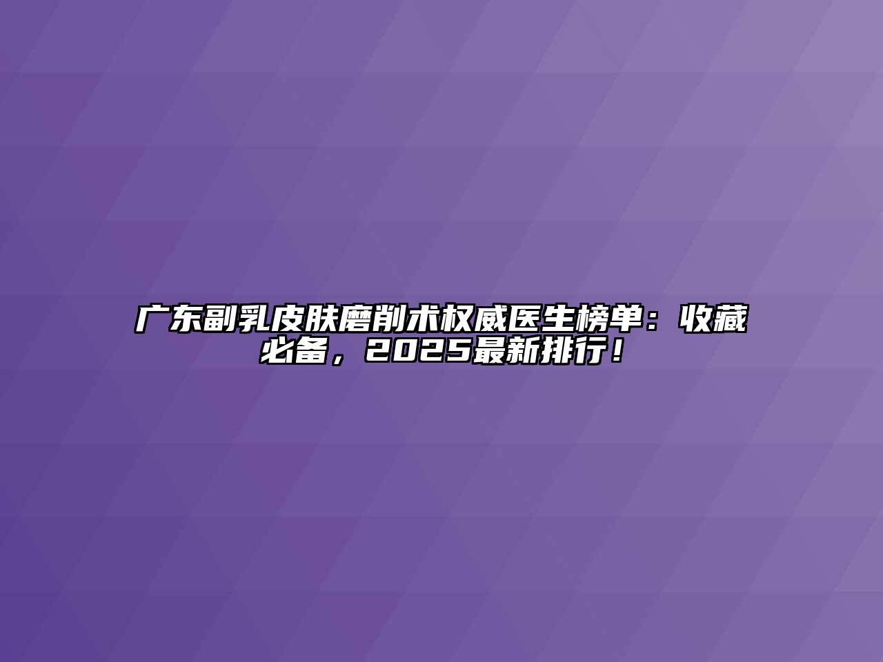 广东副乳皮肤磨削术权威医生榜单：收藏必备，2025最新排行！