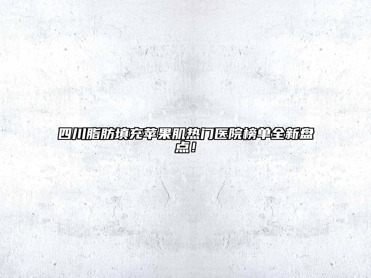 四川脂肪填充苹果肌热门医院榜单全新盘点！