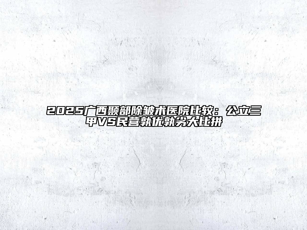 2025广西颞部除皱术医院比较：公立三甲VS民营孰优孰劣大比拼