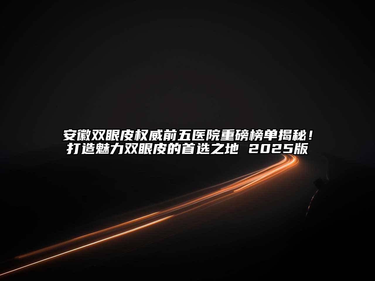 安徽双眼皮权威前五医院重磅榜单揭秘！打造魅力双眼皮的首选之地 2025版
