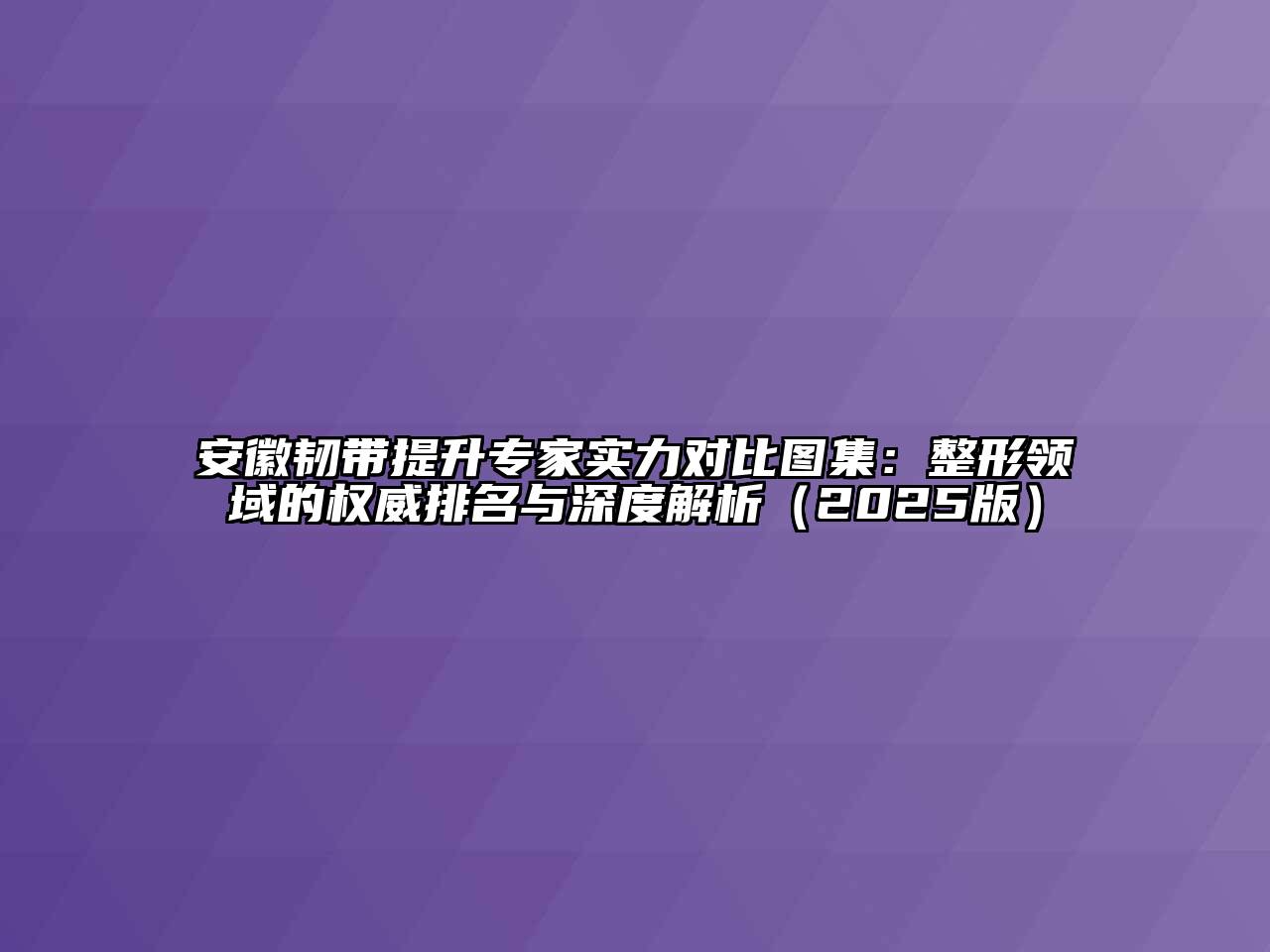 安徽韧带提升专家实力对比图集：整形领域的权威排名与深度解析（2025版）