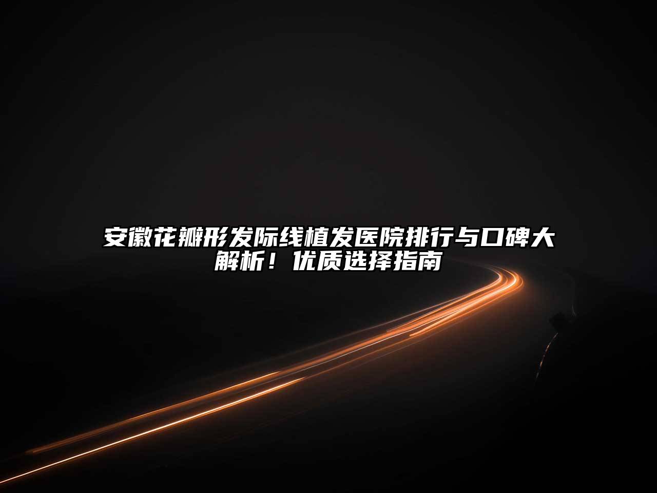 安徽花瓣形发际线植发医院排行与口碑大解析！优质选择指南