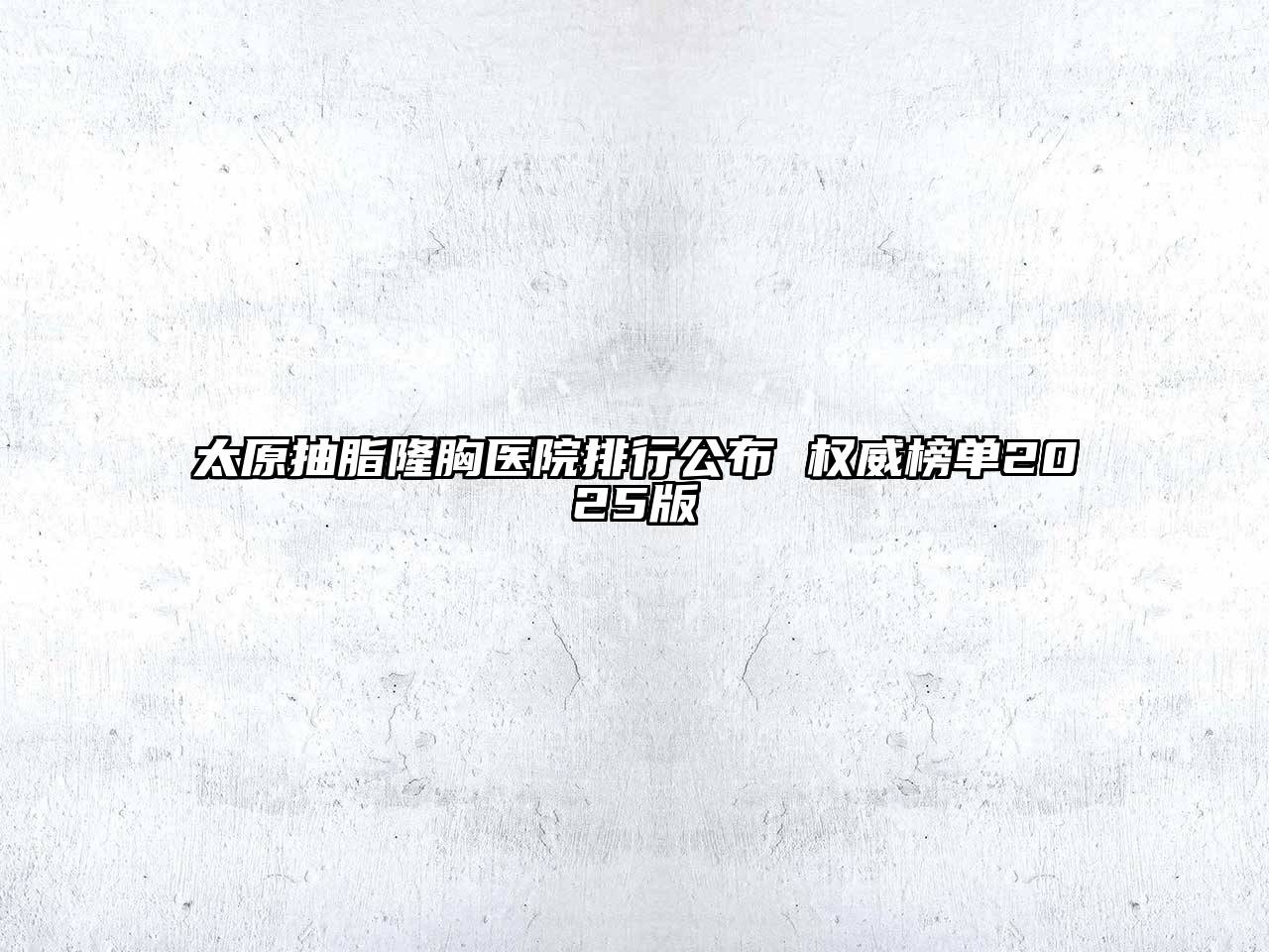 太原抽脂隆胸医院排行公布 权威榜单2025版