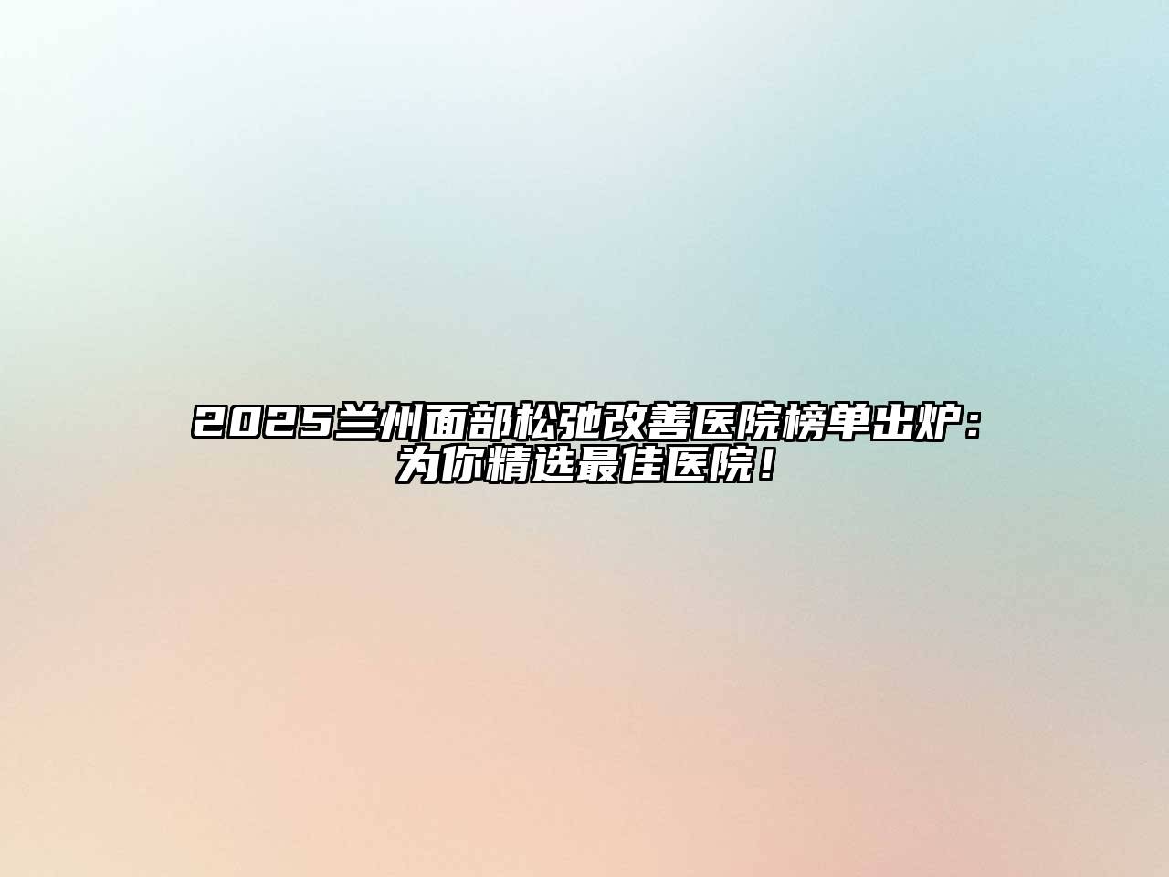 2025兰州面部松弛改善医院榜单出炉：为你精选最佳医院！