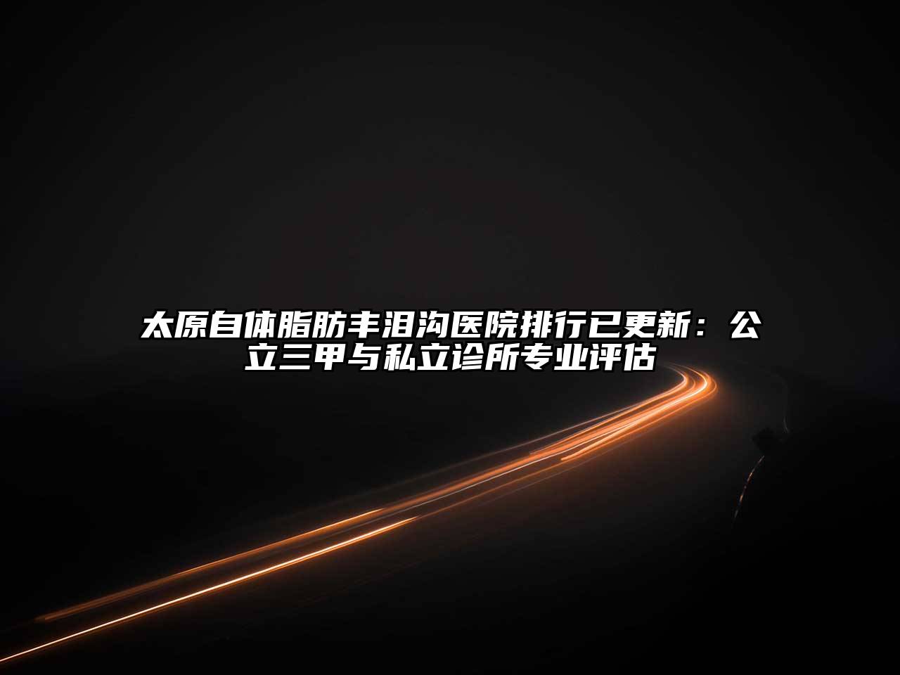 太原自体脂肪丰泪沟医院排行已更新：公立三甲与私立诊所专业评估