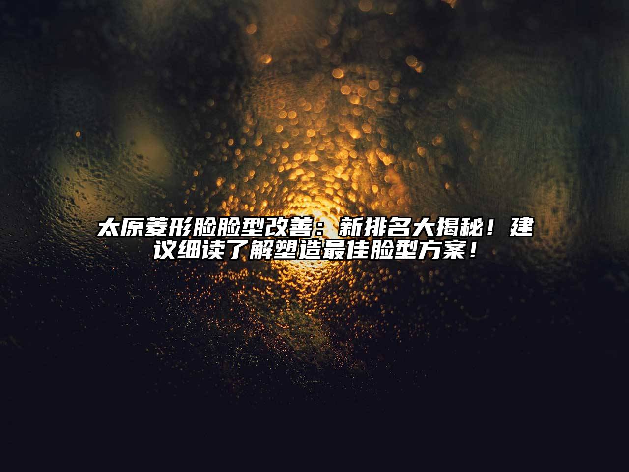 太原菱形脸脸型改善：新排名大揭秘！建议细读了解塑造最佳脸型方案！