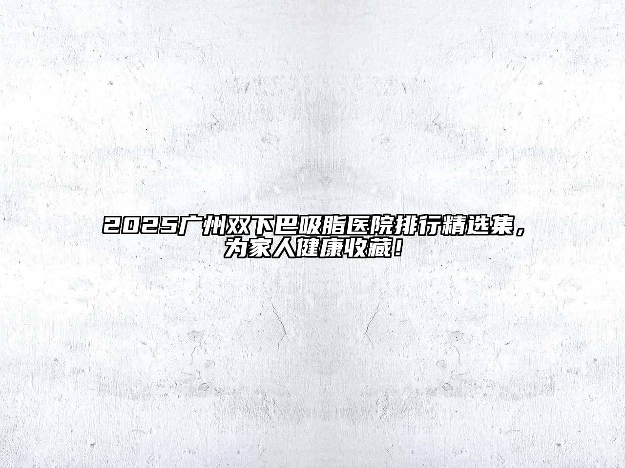 2025广州双下巴吸脂医院排行精选集，为家人健康收藏！