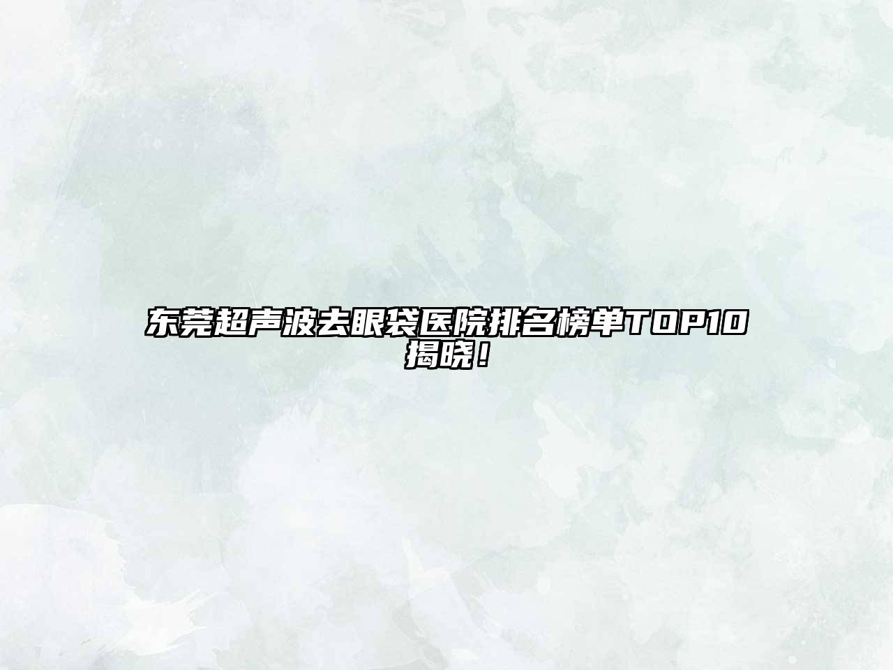 东莞超声波去眼袋医院排名榜单TOP10揭晓！