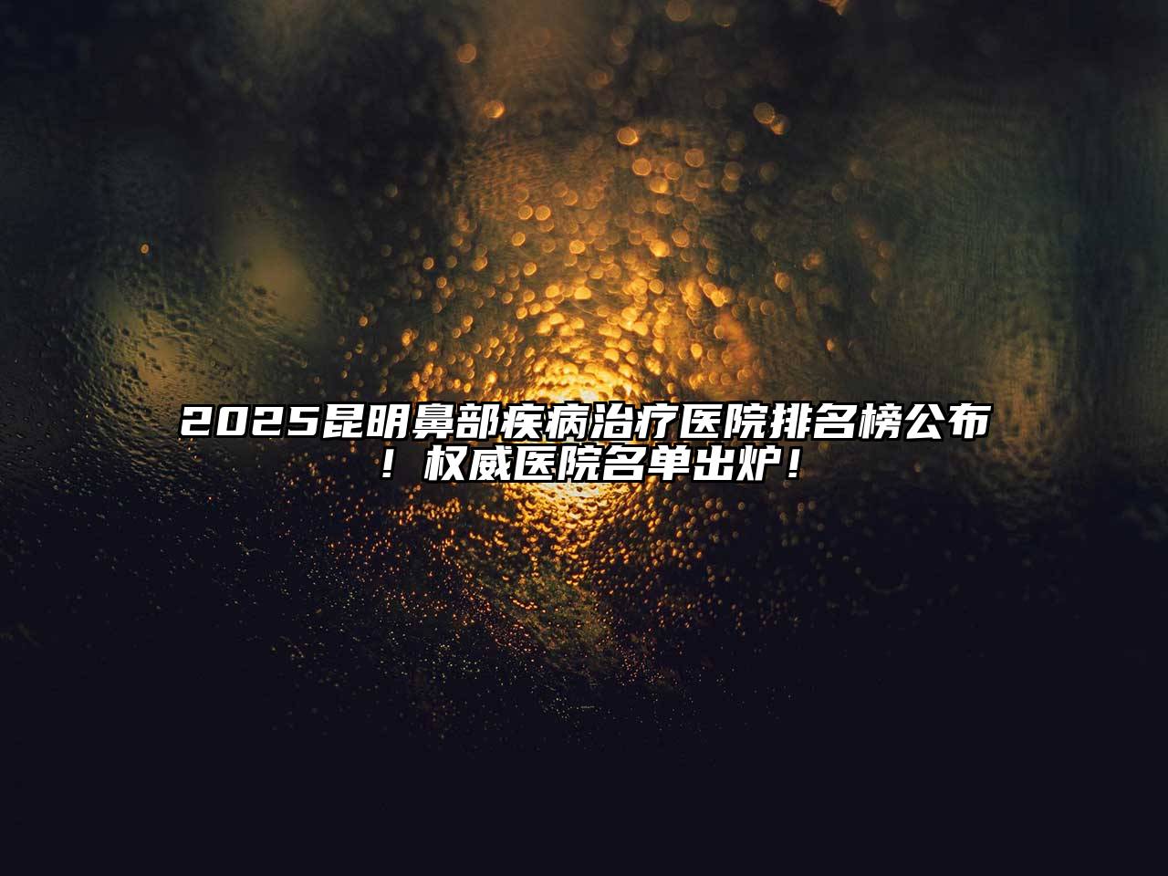 2025昆明鼻部疾病治疗医院排名榜公布！权威医院名单出炉！