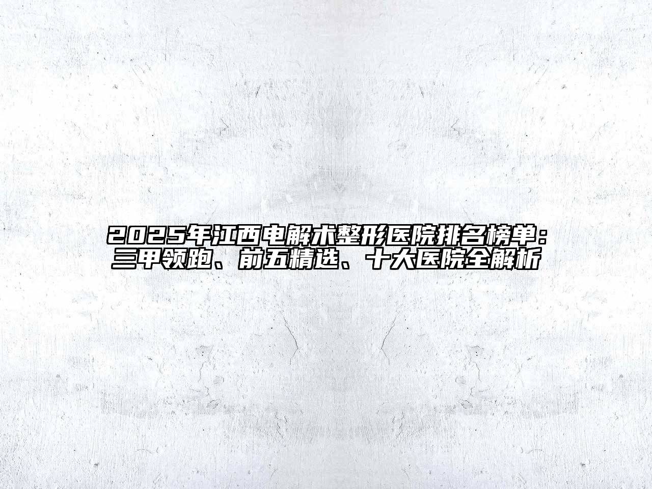 2025年江西电解术整形医院排名榜单：三甲领跑、前五精选、十大医院全解析