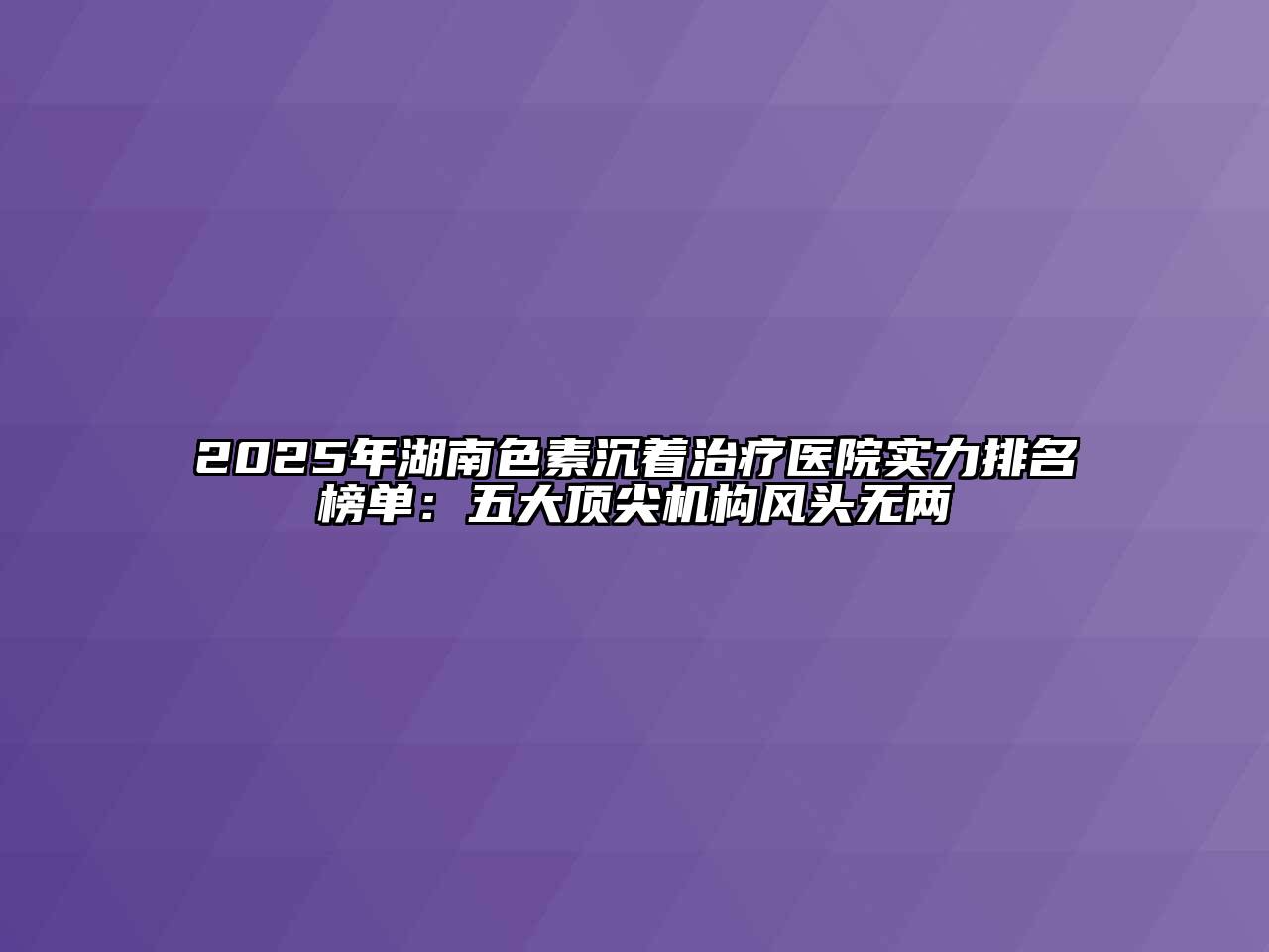 2025年湖南色素沉着治疗医院实力排名榜单：五大顶尖机构风头无两