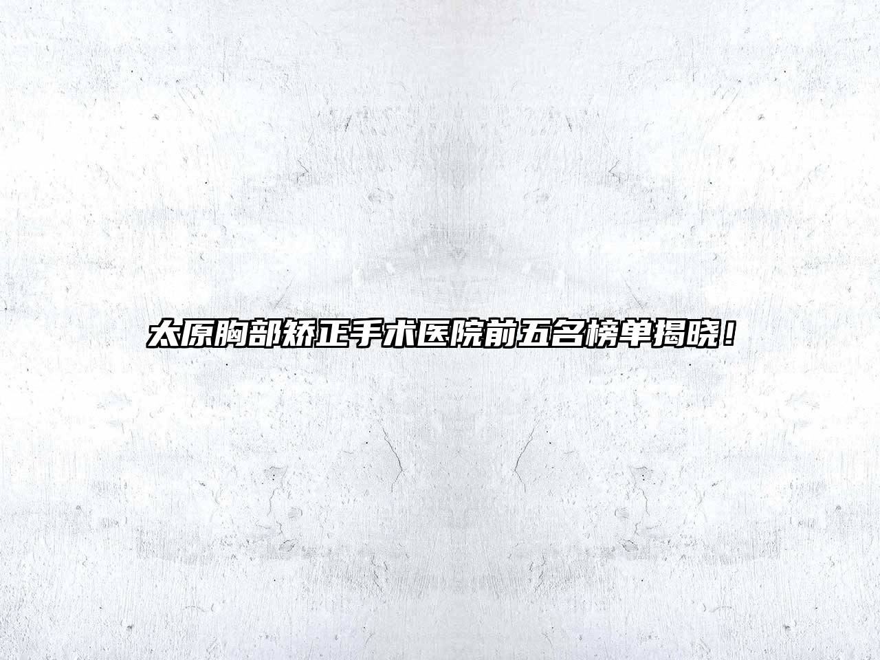 太原胸部矫正手术医院前五名榜单揭晓！