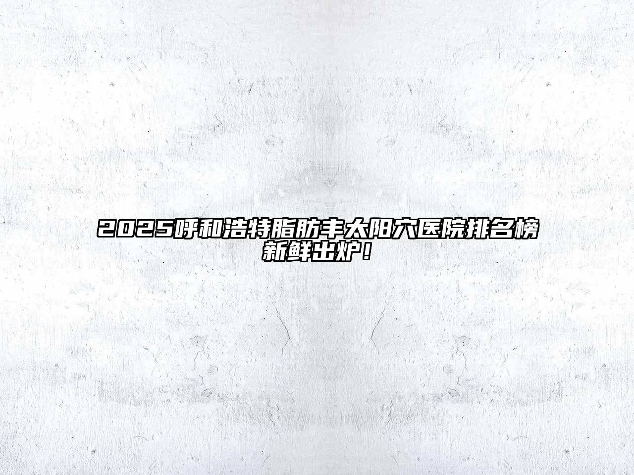 2025呼和浩特脂肪丰太阳穴医院排名榜新鲜出炉！