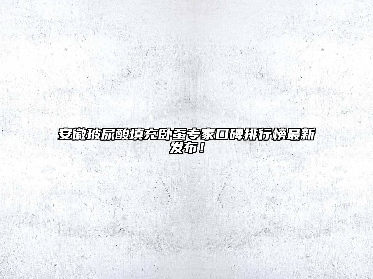 安徽玻尿酸填充卧蚕专家口碑排行榜最新发布！