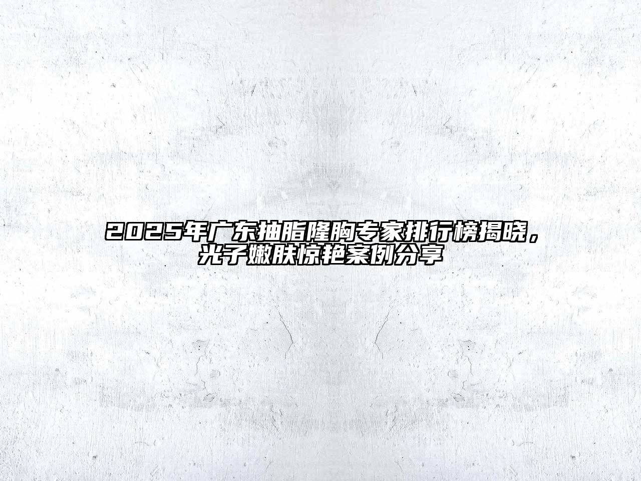2025年广东抽脂隆胸专家排行榜揭晓，光子嫩肤惊艳案例分享