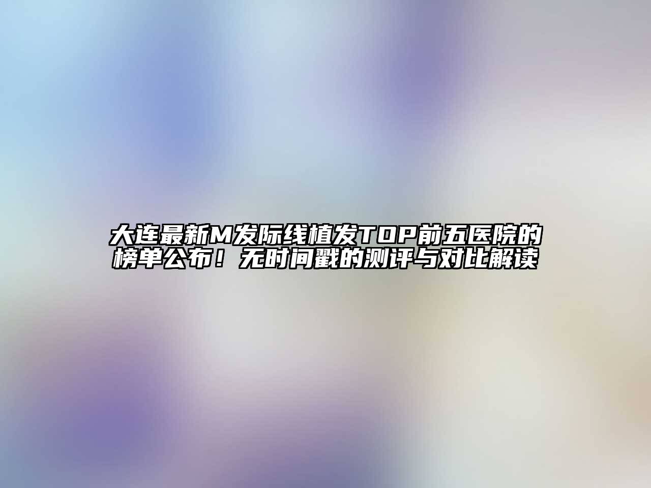 大连最新M发际线植发TOP前五医院的榜单公布！无时间戳的测评与对比解读