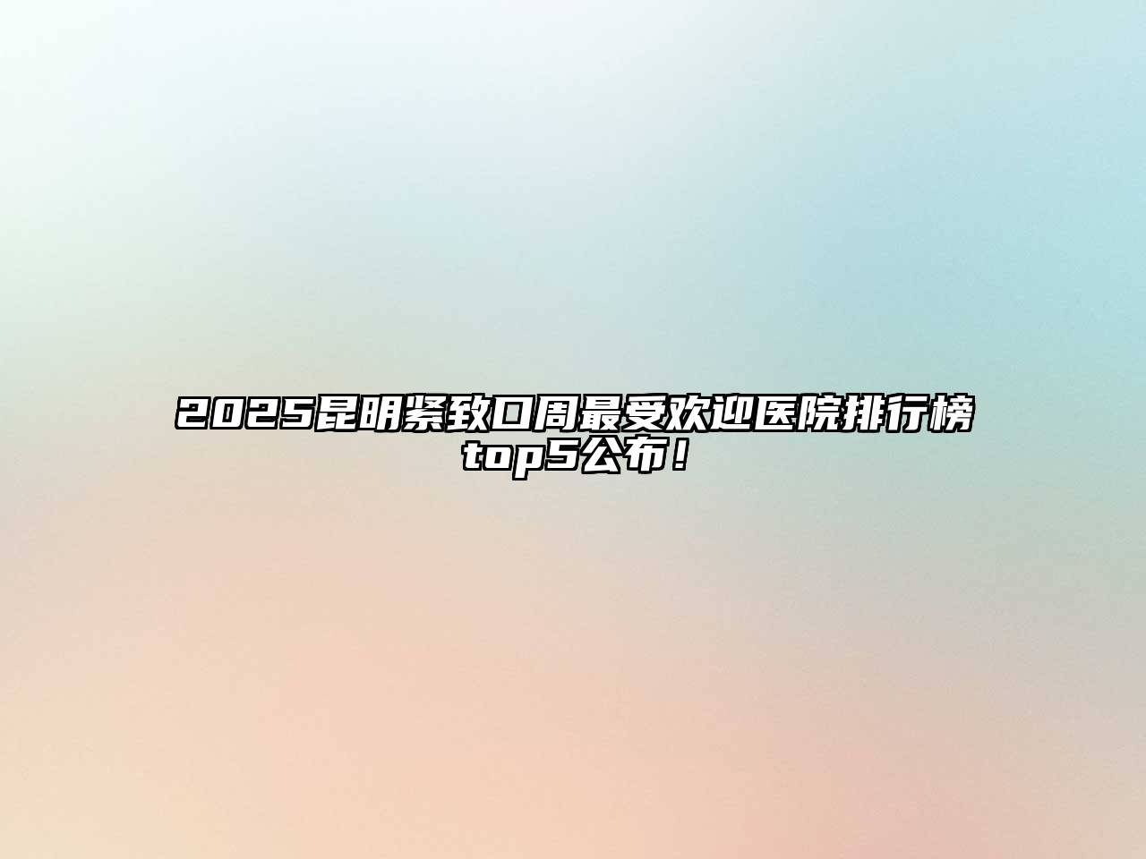 2025昆明紧致口周最受欢迎医院排行榜top5公布！