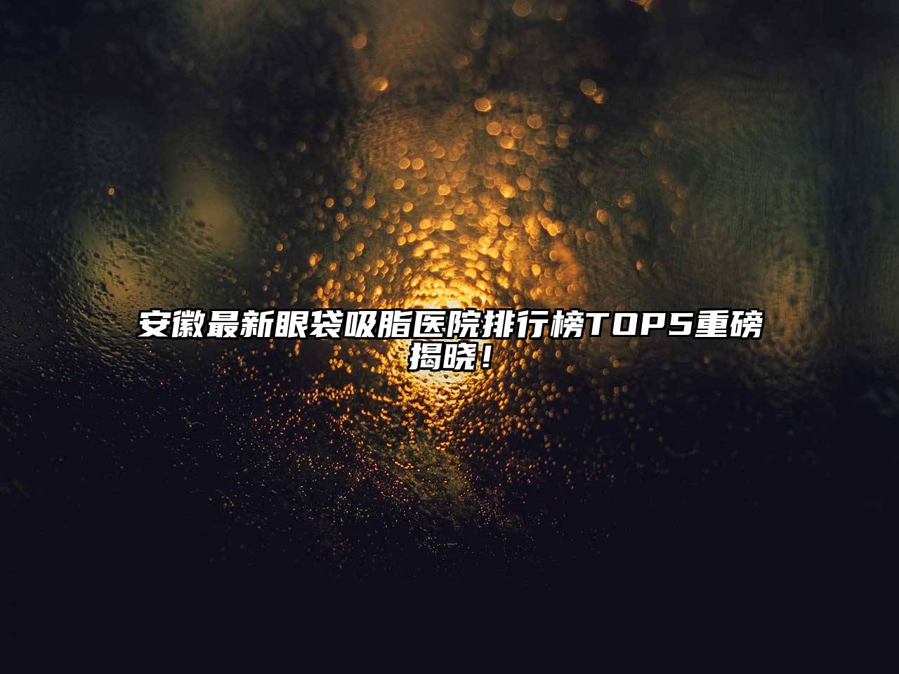 安徽最新眼袋吸脂医院排行榜TOP5重磅揭晓！