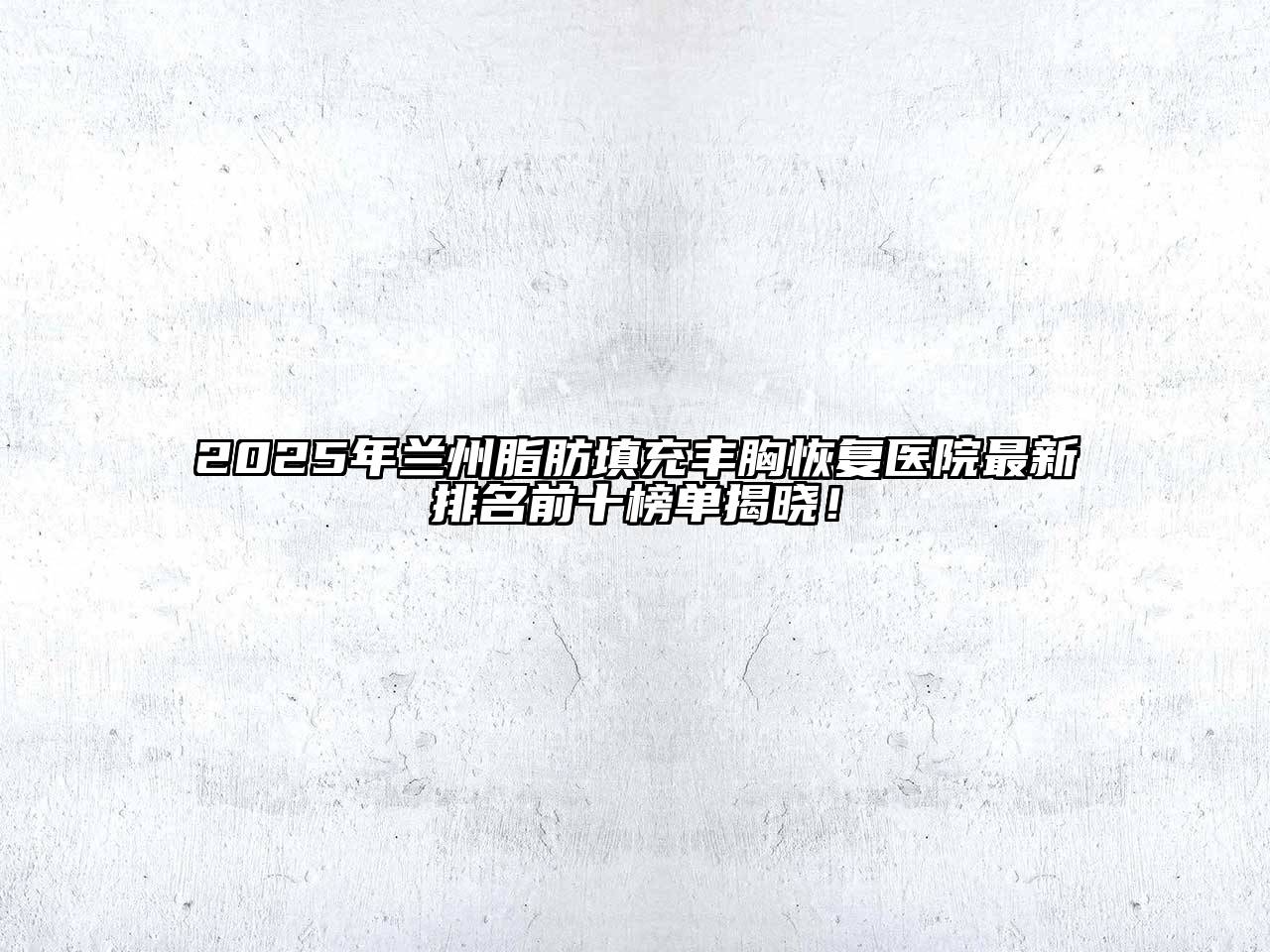 2025年兰州脂肪填充丰胸恢复医院最新排名前十榜单揭晓！