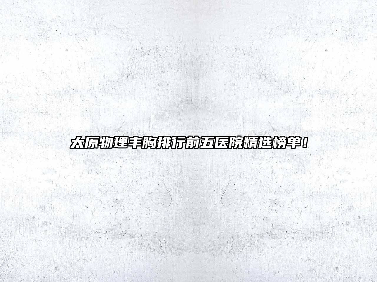 太原物理丰胸排行前五医院精选榜单！