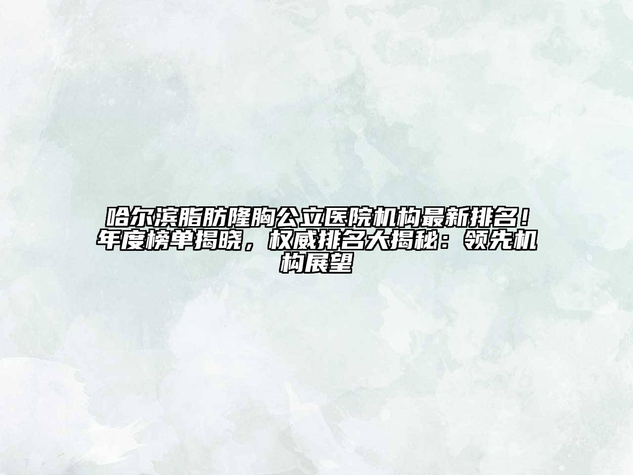 哈尔滨脂肪隆胸公立医院机构最新排名！年度榜单揭晓，权威排名大揭秘：领先机构展望