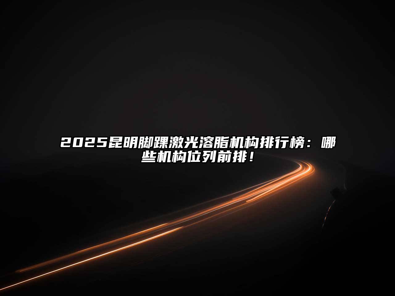 2025昆明脚踝激光溶脂机构排行榜：哪些机构位列前排！