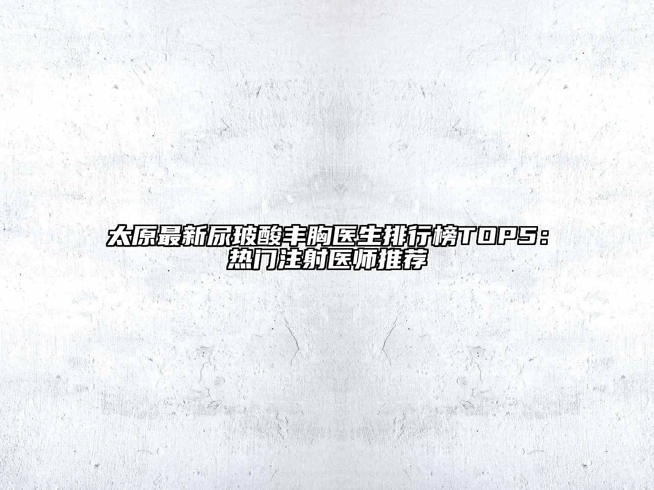 太原最新尿玻酸丰胸医生排行榜TOP5：热门注射医师推荐