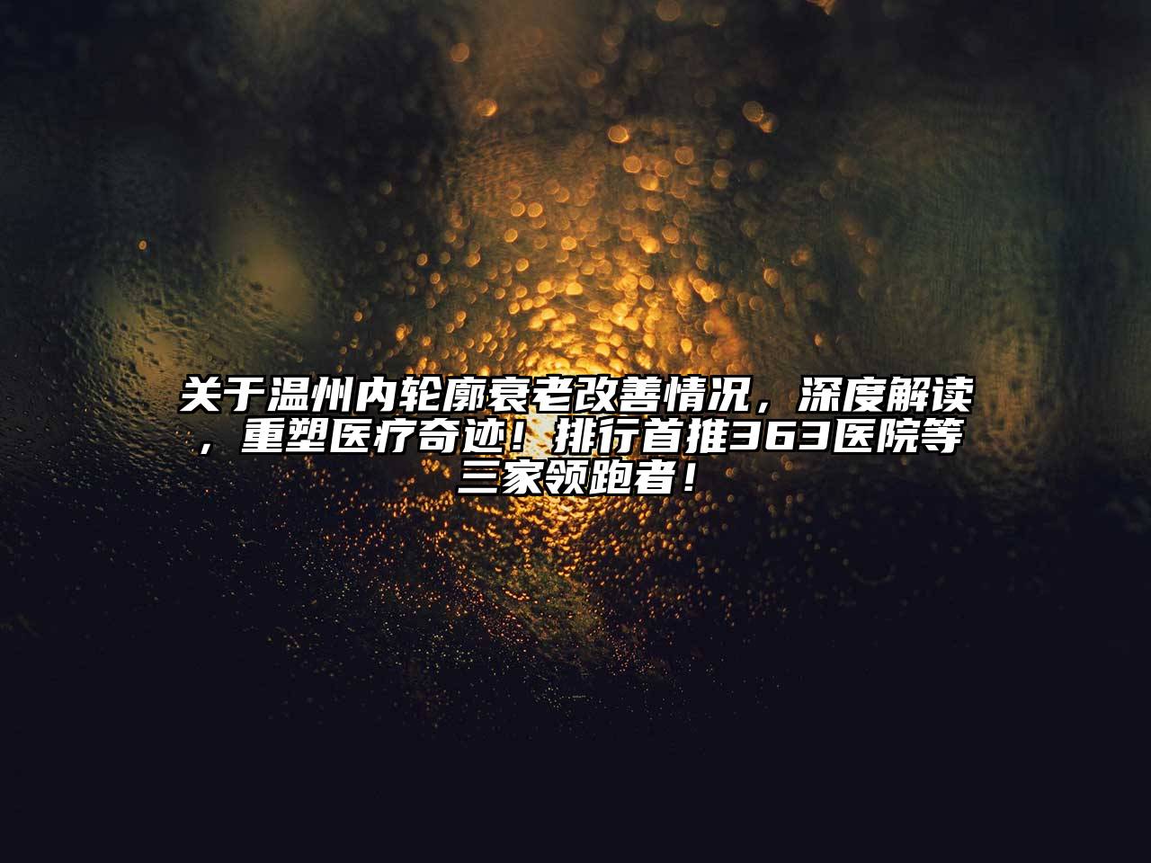 关于温州内轮廓衰老改善情况，深度解读，重塑医疗奇迹！排行首推363医院等三家领跑者！