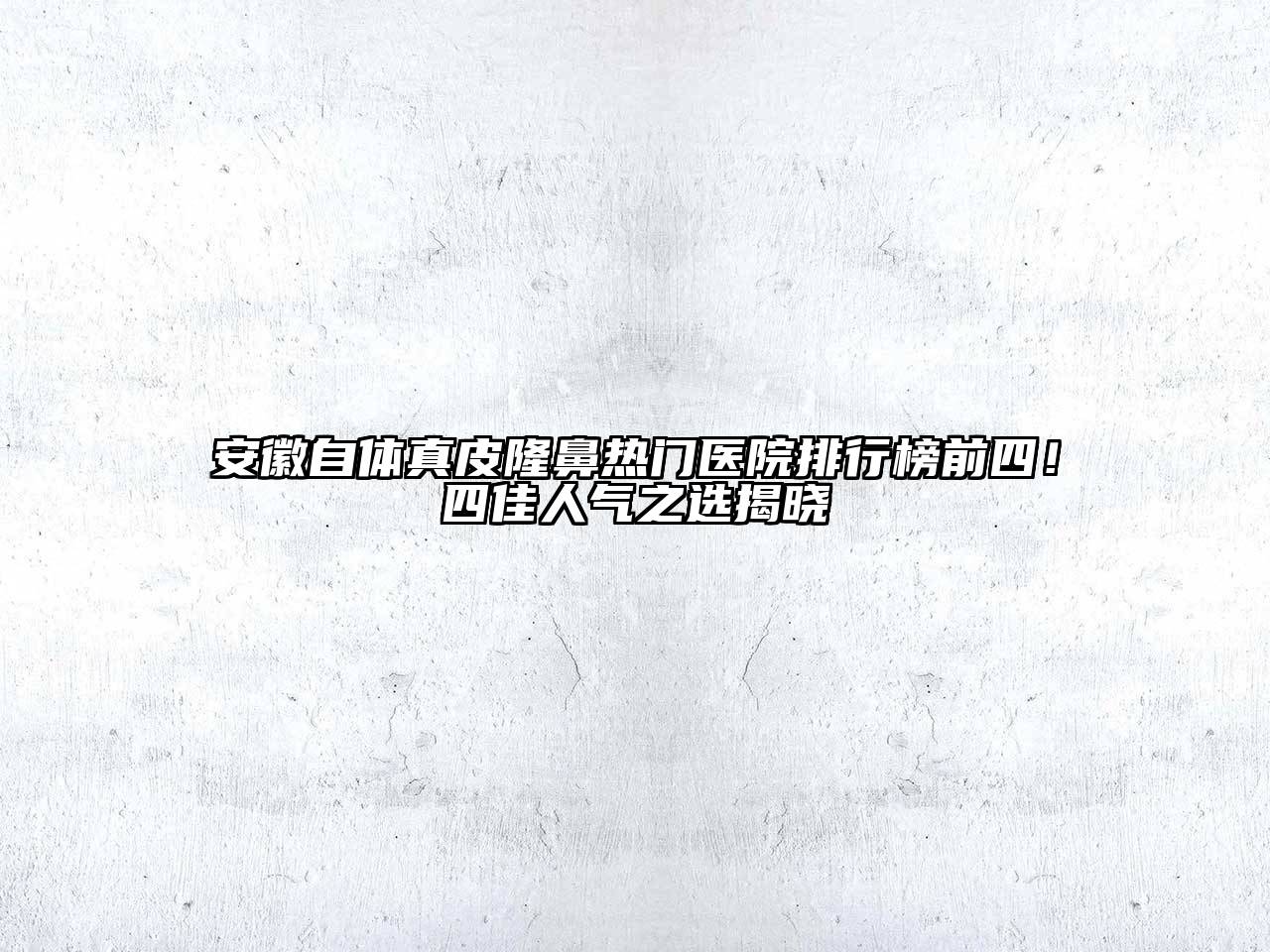 安徽自体真皮隆鼻热门医院排行榜前四！四佳人气之选揭晓