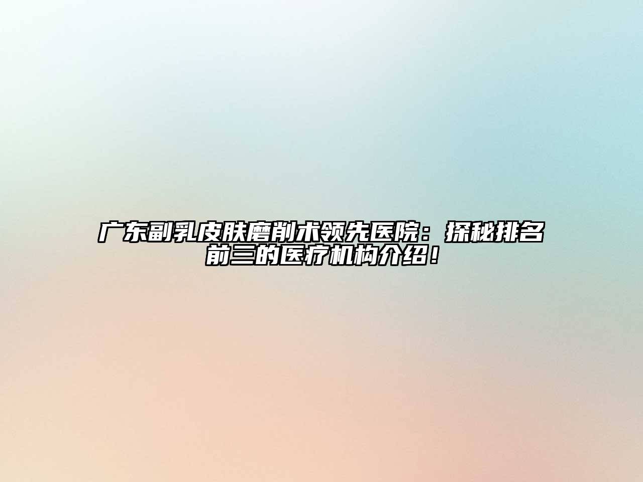 广东副乳皮肤磨削术领先医院：探秘排名前三的医疗机构介绍！