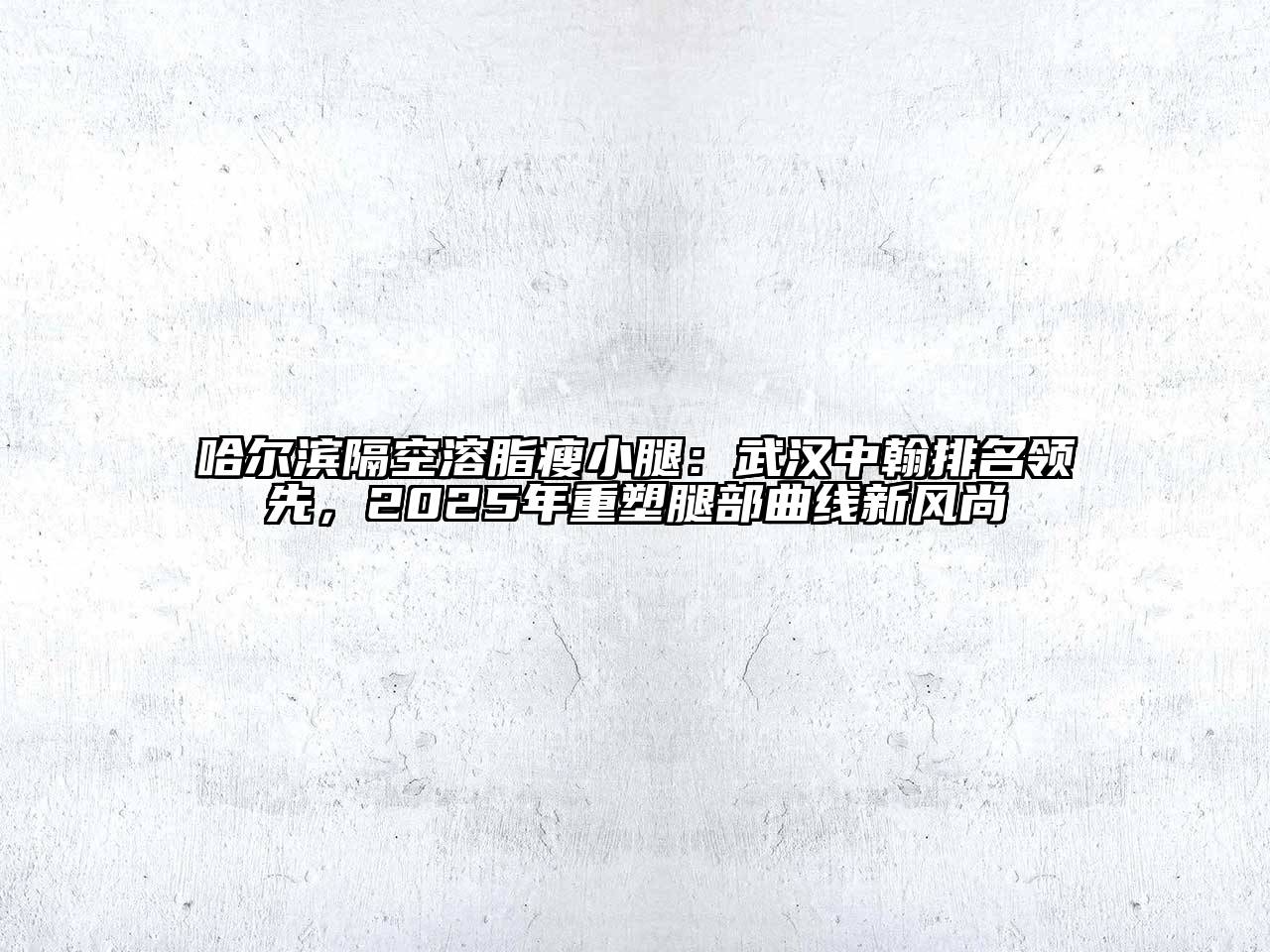 哈尔滨隔空溶脂瘦小腿：武汉中翰排名领先，2025年重塑腿部曲线新风尚