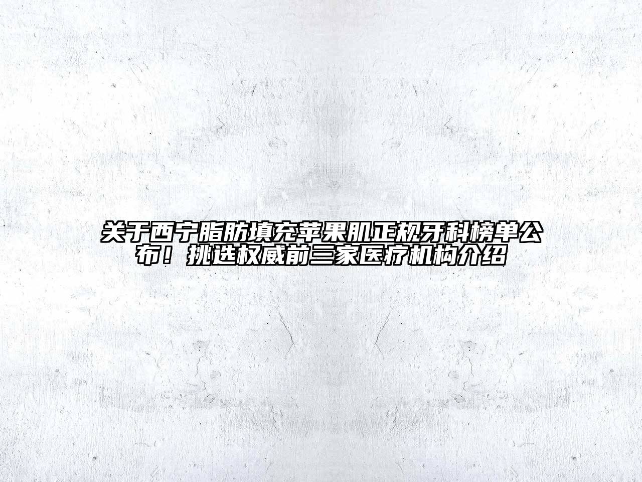 关于西宁脂肪填充苹果肌正规牙科榜单公布！挑选权威前三家医疗机构介绍
