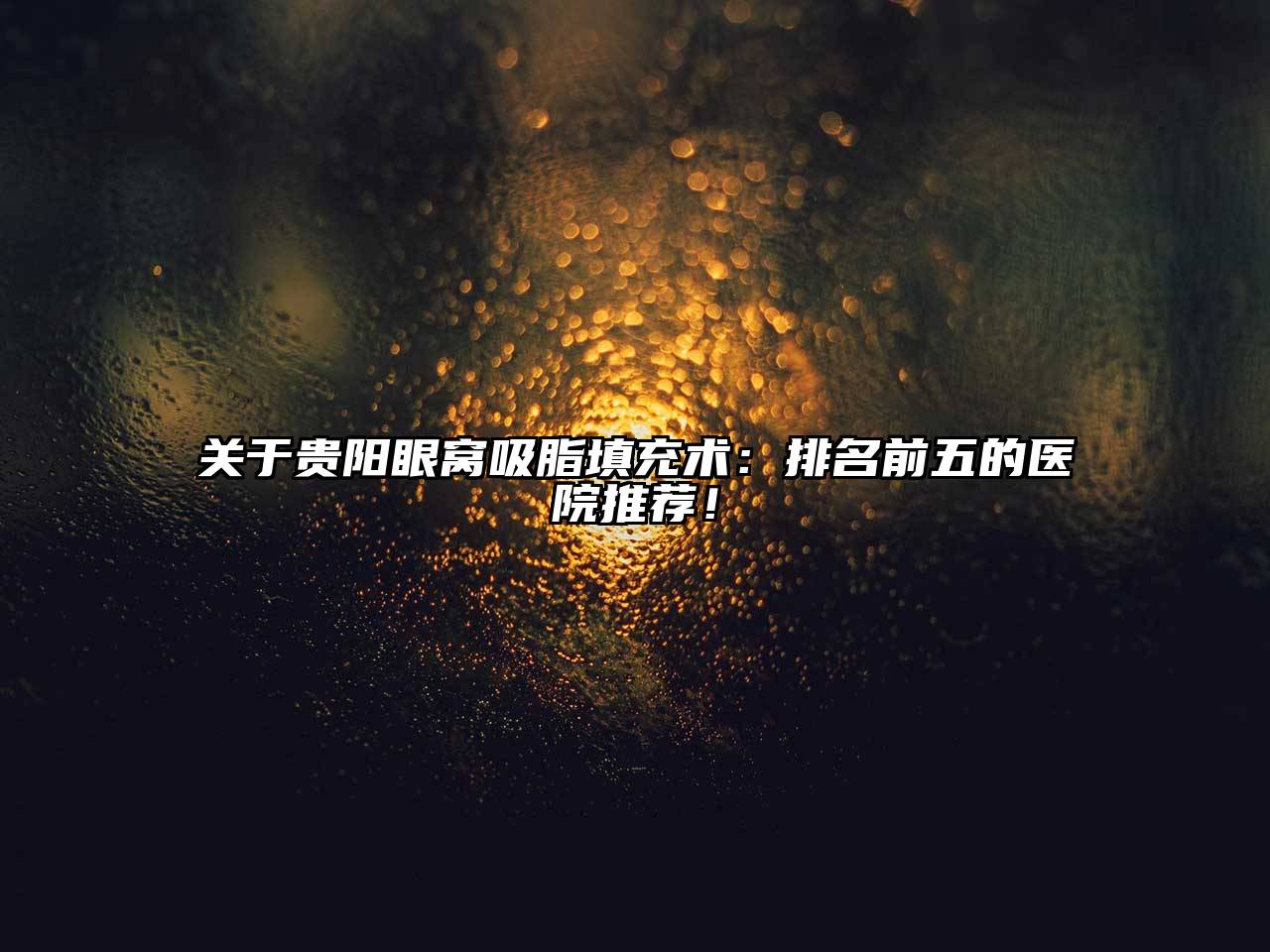 关于贵阳眼窝吸脂填充术：排名前五的医院推荐！
