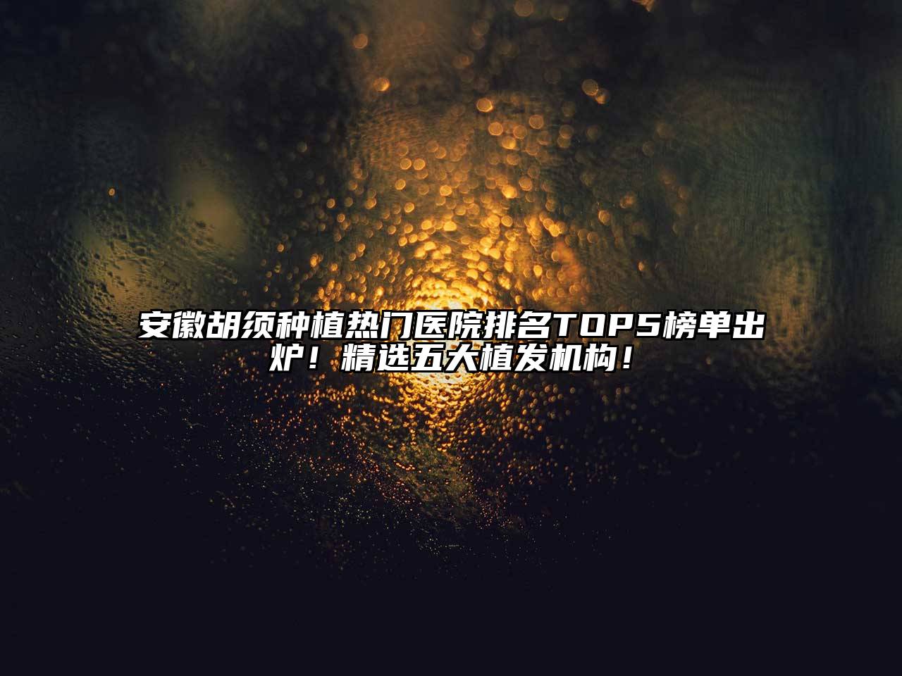 安徽胡须种植热门医院排名TOP5榜单出炉！精选五大植发机构！