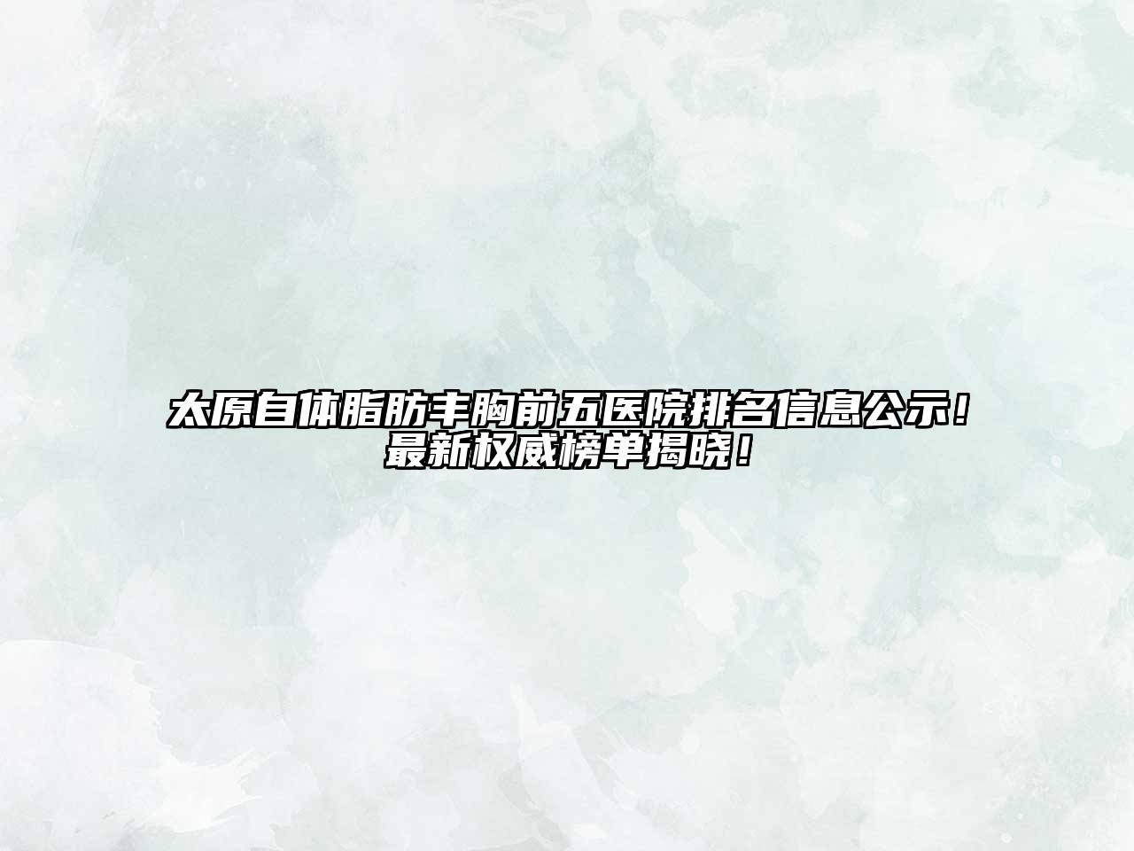 太原自体脂肪丰胸前五医院排名信息公示！最新权威榜单揭晓！