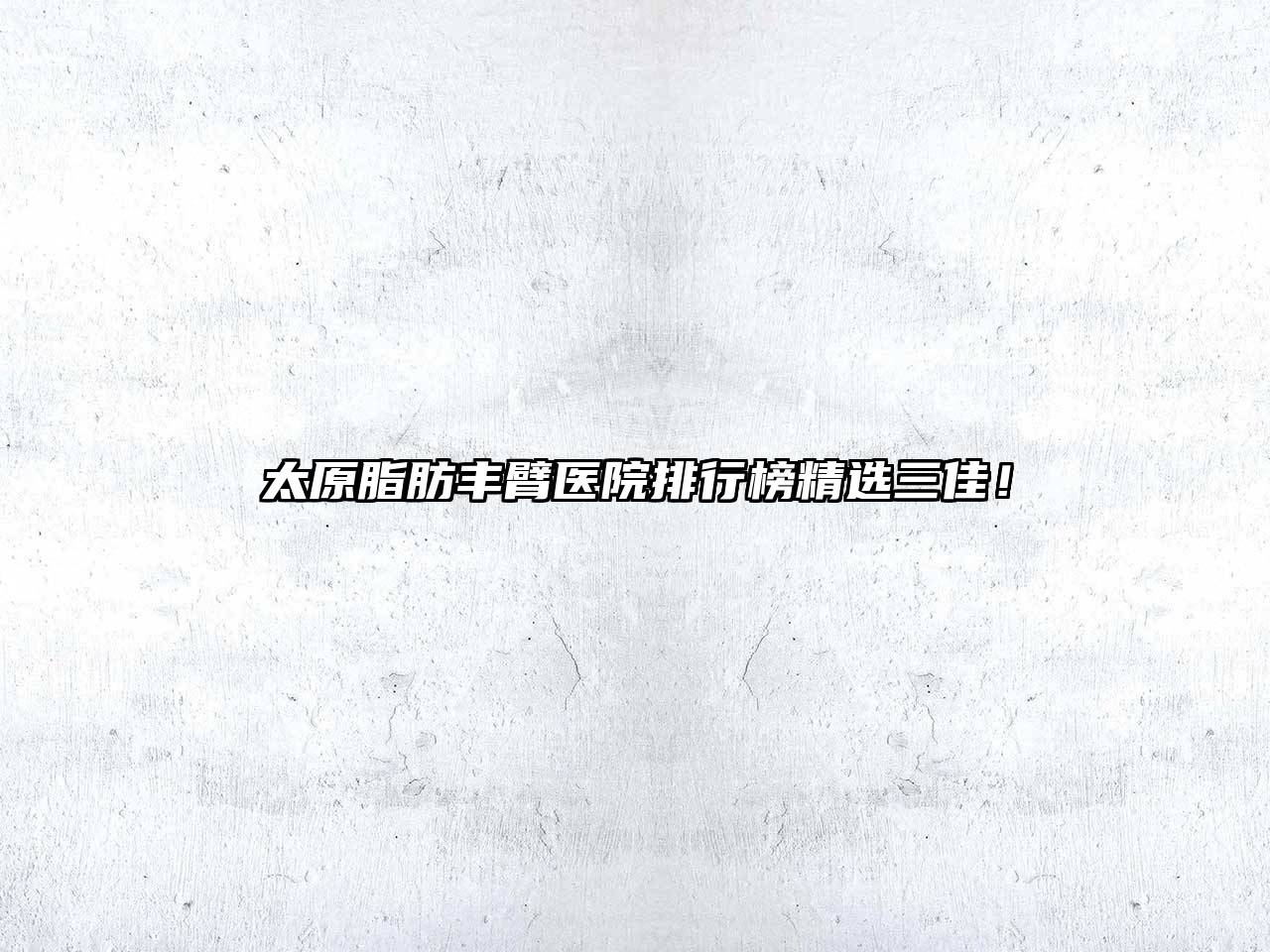 太原脂肪丰臂医院排行榜精选三佳！