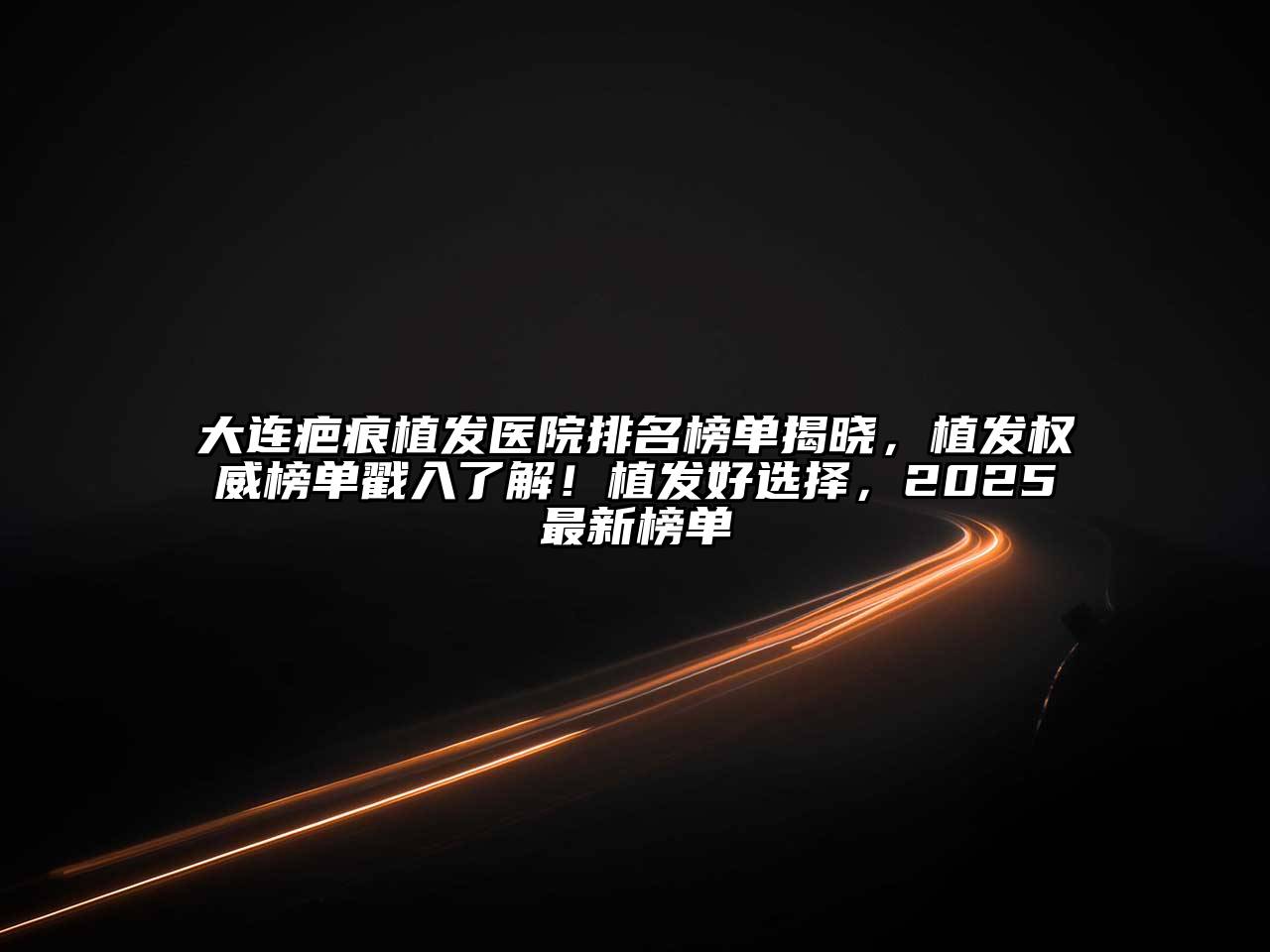大连疤痕植发医院排名榜单揭晓，植发权威榜单戳入了解！植发好选择，2025最新榜单