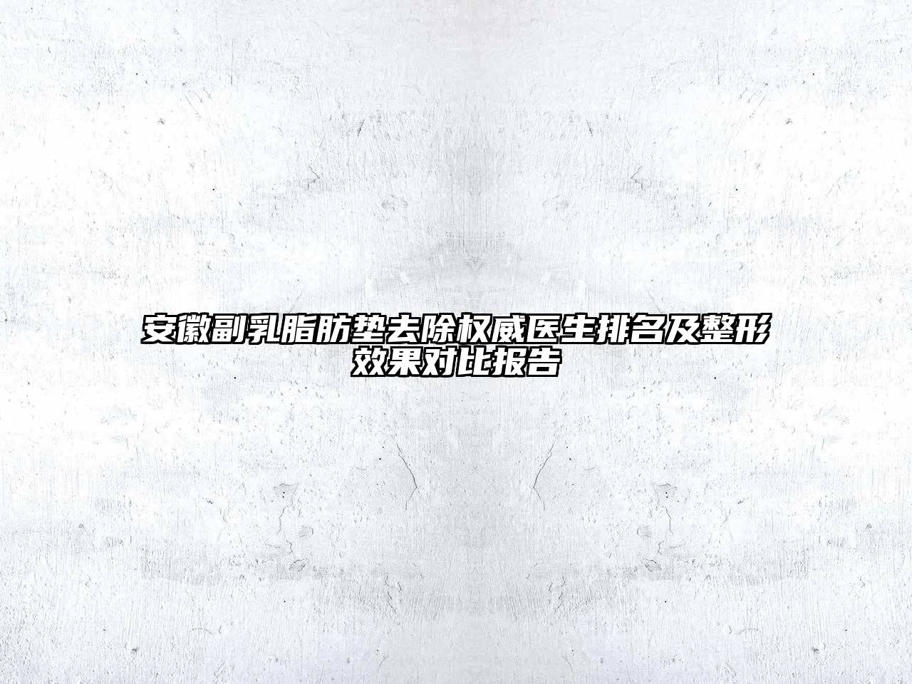 安徽副乳脂肪垫去除权威医生排名及整形效果对比报告