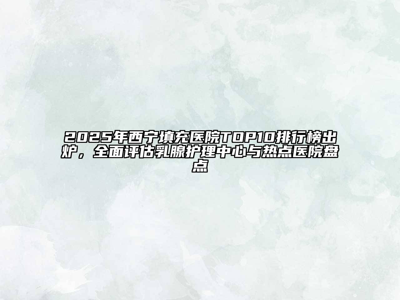 2025年西宁填充医院TOP10排行榜出炉，全面评估乳腺护理中心与热点医院盘点