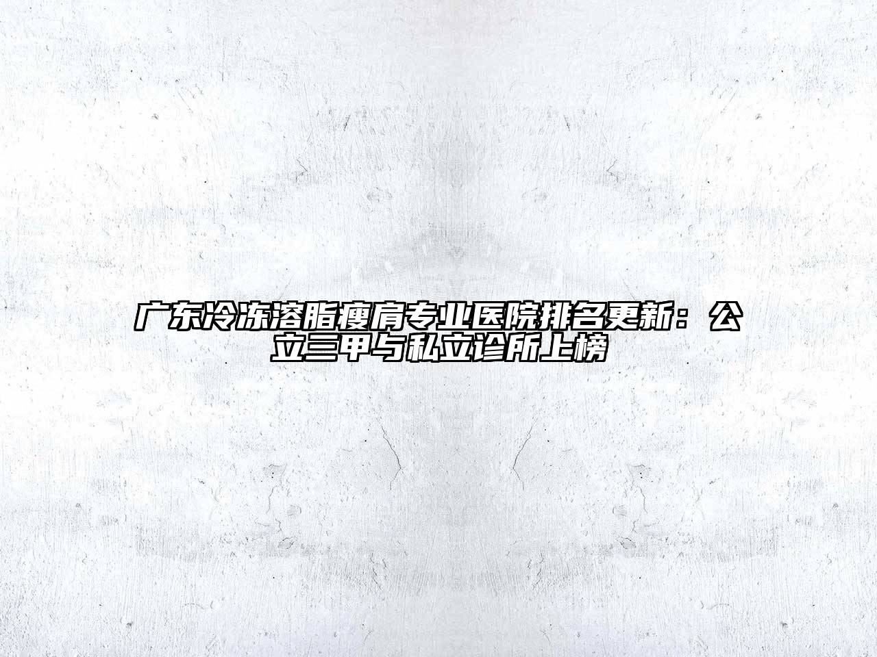 广东冷冻溶脂瘦肩专业医院排名更新：公立三甲与私立诊所上榜