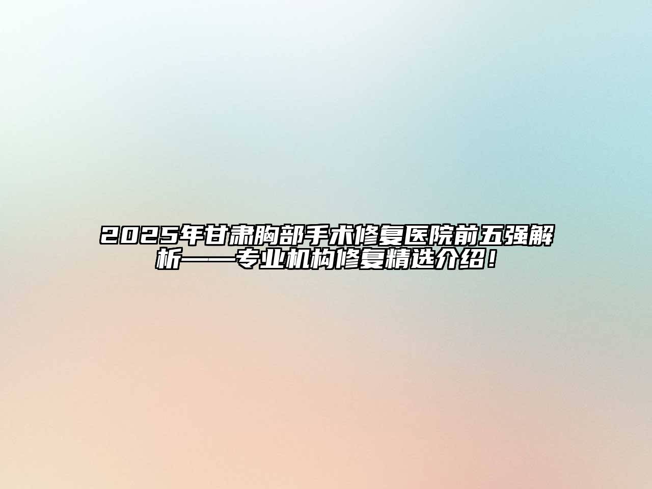 2025年甘肃胸部手术修复医院前五强解析——专业机构修复精选介绍！