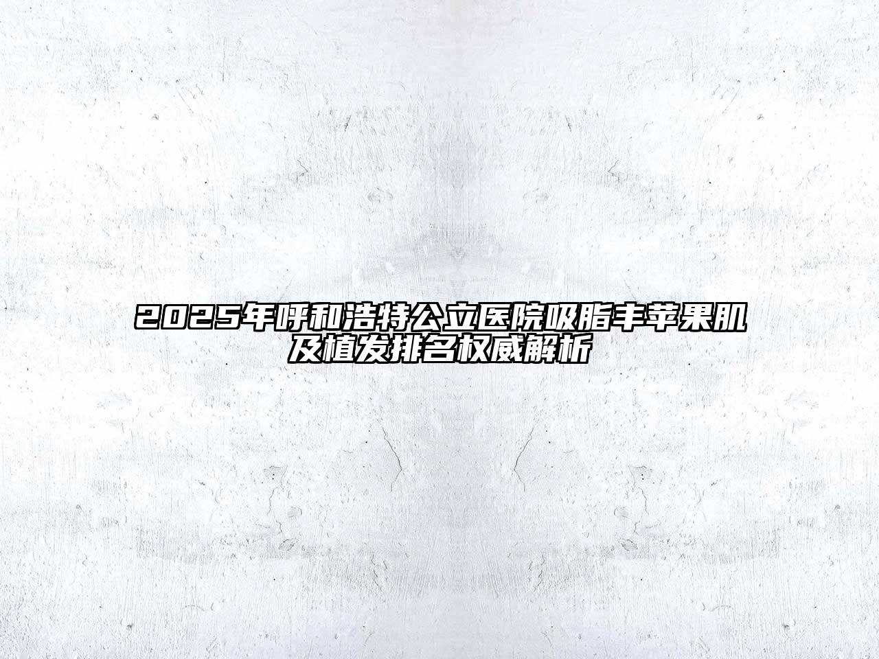 2025年呼和浩特公立医院吸脂丰苹果肌及植发排名权威解析