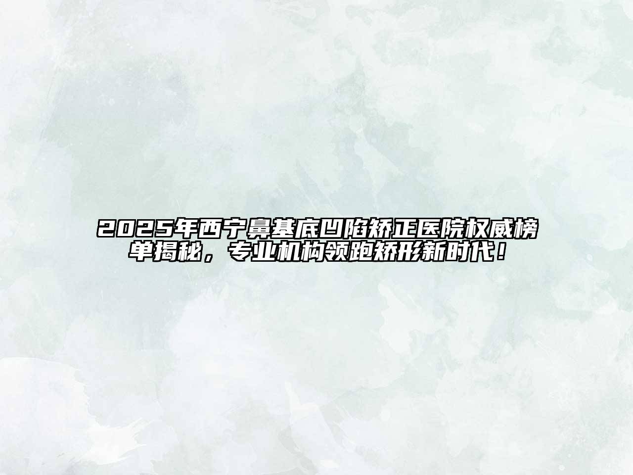 2025年西宁鼻基底凹陷矫正医院权威榜单揭秘，专业机构领跑矫形新时代！