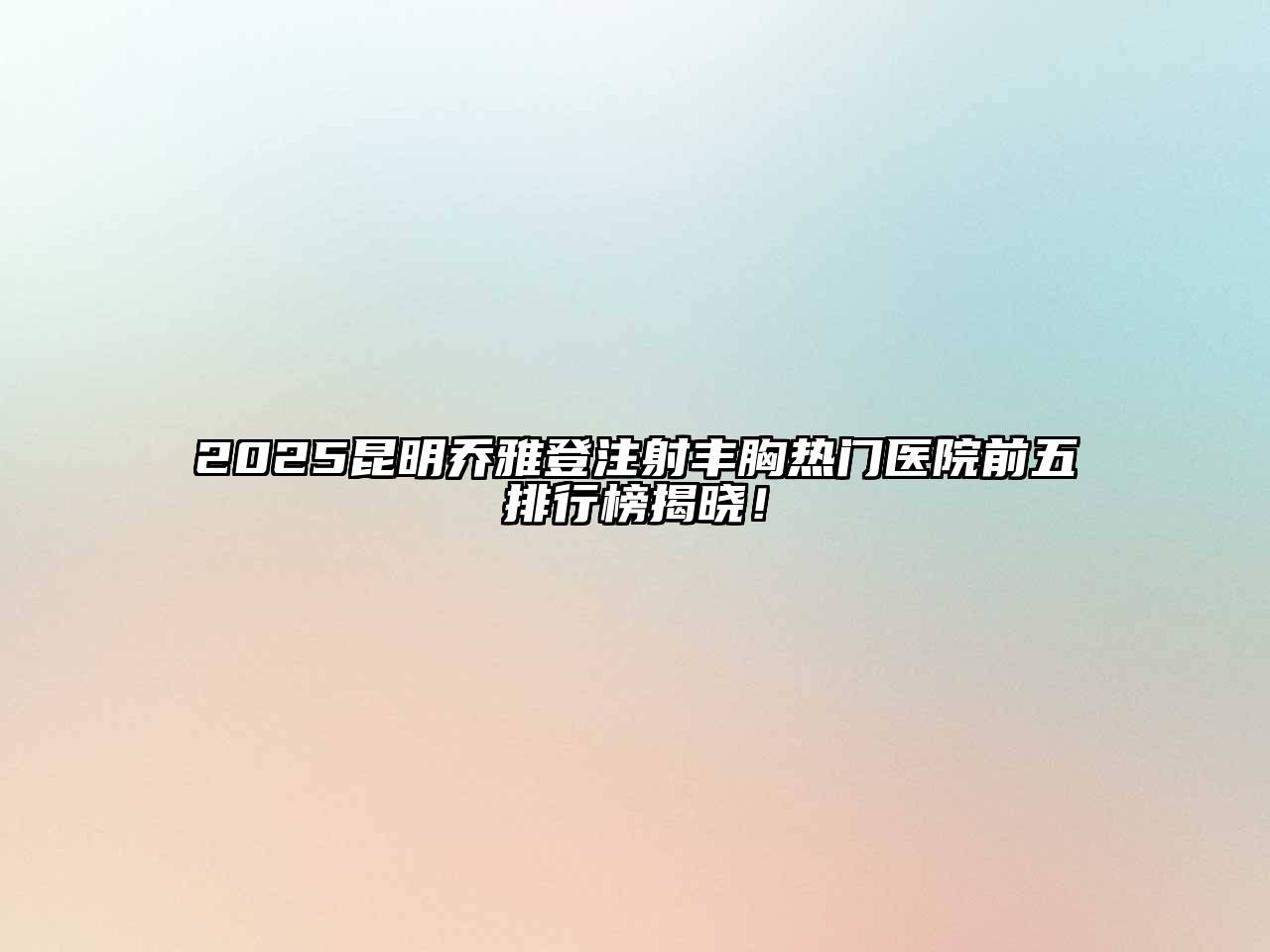 2025昆明乔雅登注射丰胸热门医院前五排行榜揭晓！