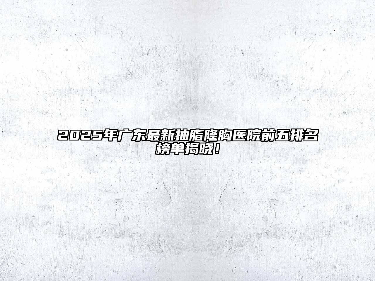 2025年广东最新抽脂隆胸医院前五排名榜单揭晓！