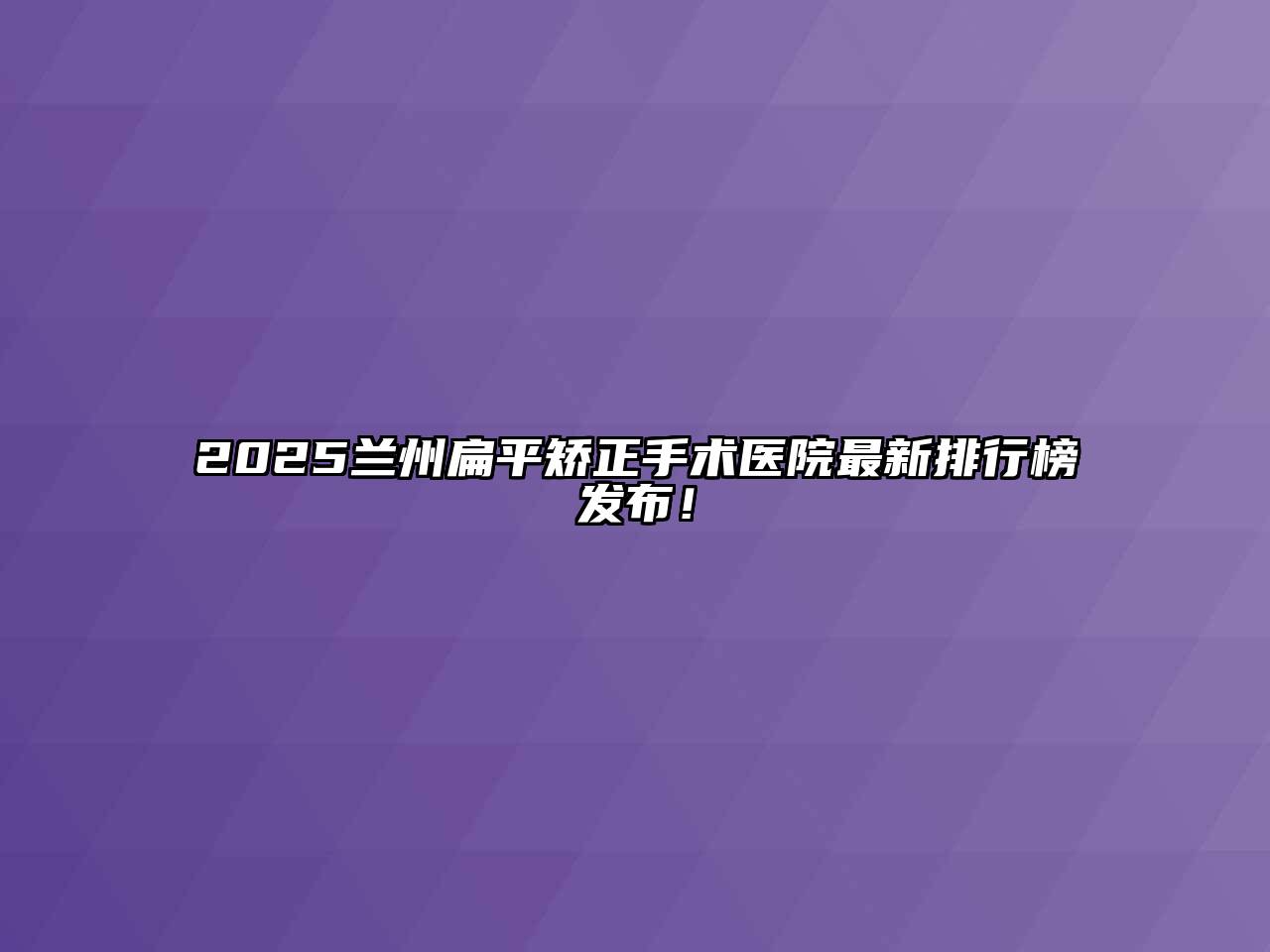 2025兰州扁平矫正手术医院最新排行榜发布！