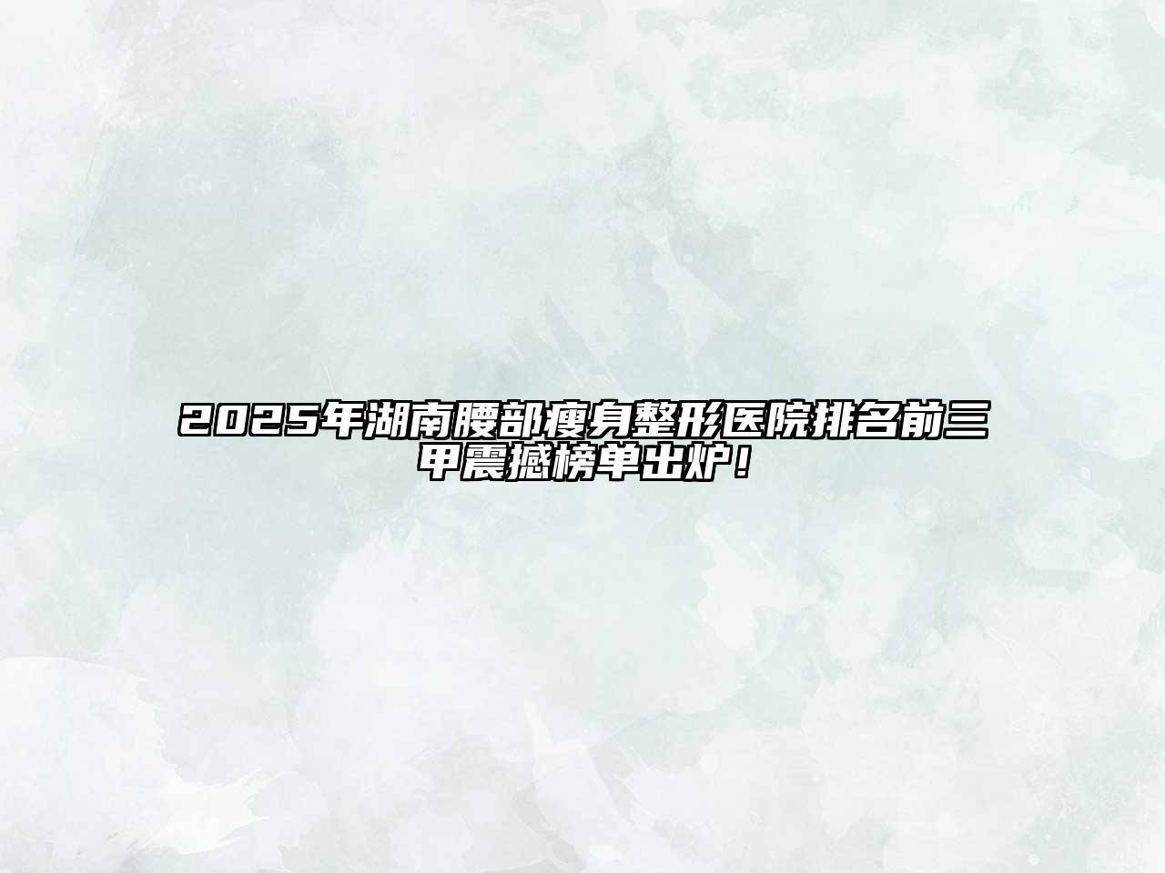 2025年湖南腰部瘦身整形医院排名前三甲震撼榜单出炉！