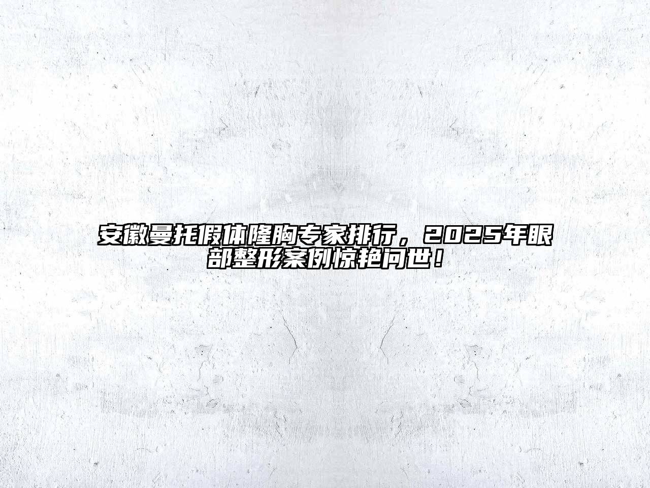 安徽曼托假体隆胸专家排行，2025年眼部整形案例惊艳问世！